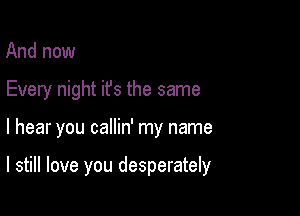 And now
Every night ifs the same

I hear you callin' my name

I still love you desperately