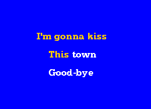 I'm gonna kiss

This town
Good-bye