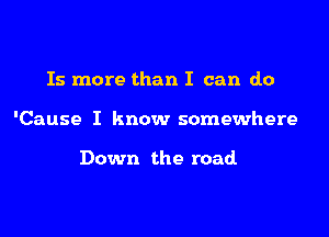 Is more than I can do

'Cause I know somewhere

Down the road