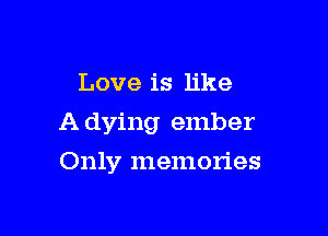 Love is like

A dying ember

Only memories