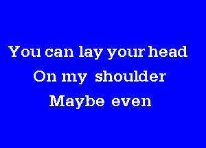 You can lay your head

On my shoulder
Maybe even