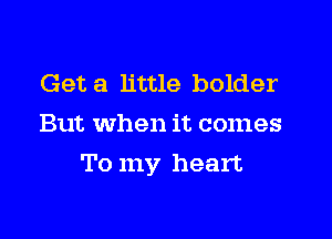 Get a little bolder
But When it comes

To my heart