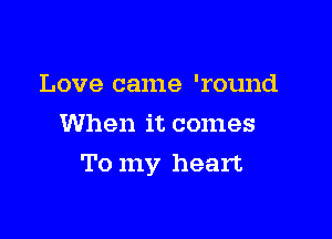 Love came 'round
When it comes

To my heart