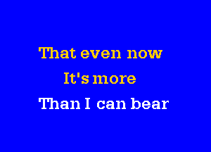 That even now
It's more

Than I can bear