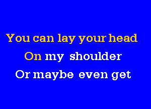 You can lay your head
On my shoulder
Or maybe even get