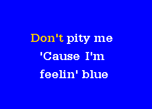 Don't pity me

'Cause I'm
feelin' blue