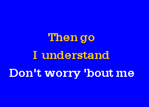 Then go
I understand

Don't worry 'bout me