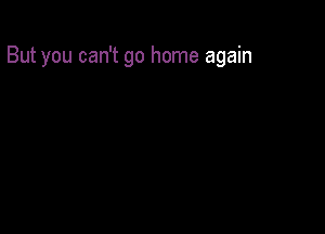 But you can't go home again