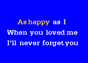 As happy as I
When you loved me

I'll never forget you