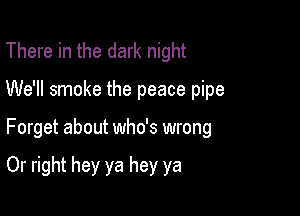 There in the dark night

We'll smoke the peace pipe

Forget about who's wrong

Or right hey ya hey ya