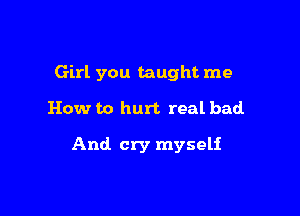 Girl you taught me

How to hurt real bad.

And cry myself