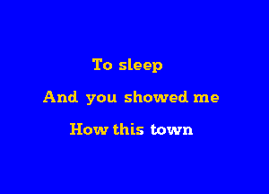 To sleep

And you showed me

How this town