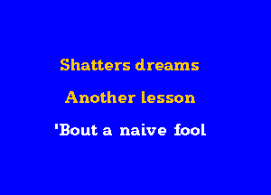 Shatters dreams

Another lesson

'Bout a naive iool