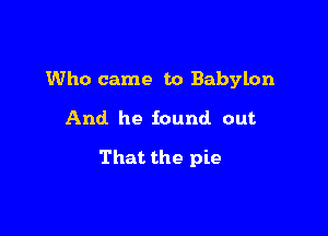 Who came to Babylon

And he found out

That the pie