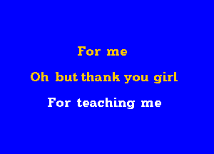 For me

Oh but thank you girl

For teaching me