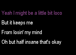 Yeah I might be a little bit loco

But it keeps me

From losin' my mind

Oh but half insane thafs okay