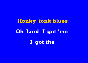 Honky tonk blues

Oh Lord. I got 'em

I got the