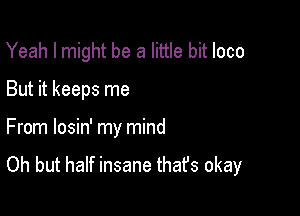 Yeah I might be a little bit loco

But it keeps me

From losin' my mind

Oh but half insane thafs okay