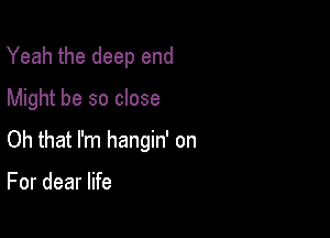 Yeah the deep end
Might be so close

Oh that I'm hangin' on

For dear life