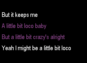 But it keeps me
A little bit loco baby

But a little bit crazYs alright
Yeah I might be a little bit loco