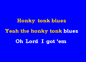 Honky tonk blues

Yeah the honky tonk blues

Oh Lord I got 'em