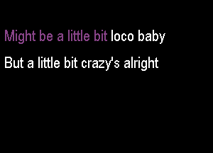 Might be a little bit loco baby
But a little bit crazys alright