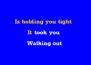 Is holding you tight

It took you

Walking out