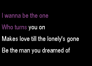 I wanna be the one

Who turns you on

Makes love till the lonelfs gone

Be the man you dreamed of