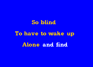 So blind

To have to wake up

Alone and find