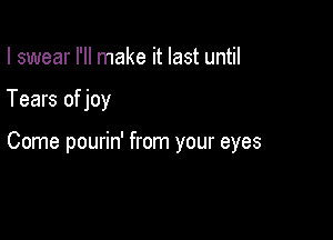 I swear I'll make it last until

Tears of joy

Come pourin' from your eyes