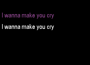 I wanna make you cry

I wanna make you cry