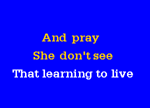 And pray
She don't see

That learning to live