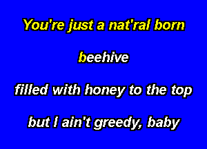 You're just a nat'ral born

beehive

filled with honey to the top

but I ain't greedy, baby