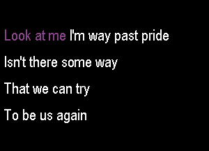 Look at me I'm way past pride

Isn't there some way
That we can try

To be us again