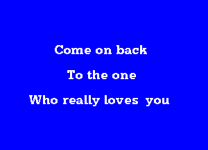 Come on back

To the one

Who really loves you