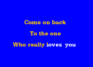 Come on back

To the one

Who really loves you