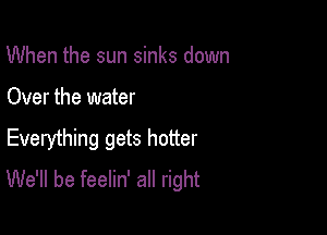 When the sun sinks down

Over the water

Everything gets hotter
We'll be feelin' all right