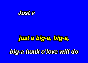 just a big-a, big-a,

big-a hunk o'love will do