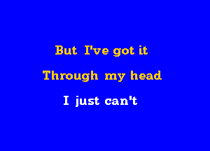 But. I've got it

Through my head

I just can't.