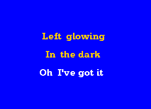 Left glowing
In the dark

Oh I've got it