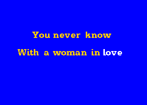 You never know

With a woman in love