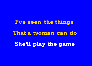 I've seen the things

Thata woman can do

She'll play the game