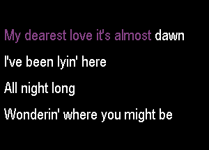 My dearest love ifs almost dawn
I've been Iyin' here

All night long

Wonderin' where you might be