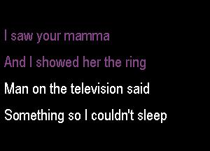 I saw your mamma
And I showed her the ring

Man on the television said

Something so I couldn't sleep