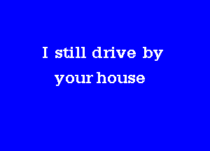 I still drive by

your house