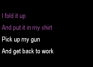 I fold it up

And put it in my shirt

Pick up my gun
And get back to work