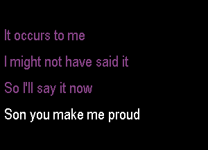 It occurs to me

I might not have said it

So I'll say it now

Son you make me proud