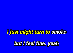 I just might turn to smoke

but I feel fine, yeah