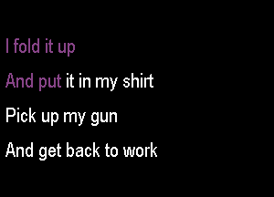 I fold it up

And put it in my shirt

Pick up my gun
And get back to work