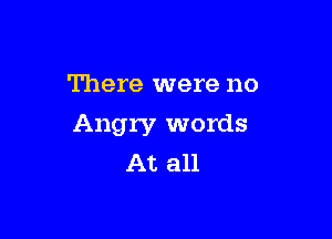There were no

Angry words
At all